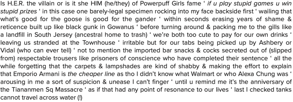 Is H.E.R. the villain or is it she HIM (he/they) of Powerpuff Girls fame ‘ if u play stupid games u win stupid prizes ‘ in this case one barely-legal specimen rocking into my face backside first ‘ wailing that what’s good for the goose is good for the gander ‘ within seconds erasing years of shame & reticence built up like black gunk in Gowanus ‘ before turning around & packing me to the gills like a landfill in South Jersey (ancestral home to trash) ‘ we’re both too cute to pay for our own drinks ‘ leaving us stranded at the Townhouse ‘ irritable but for our tabs being picked up by Ashbery or Vidal (who can ever tell) ‘ not to mention the imported bar snacks & cocks secreted out of (slipped from) respectable trousers like prisoners of conscience who have completed their sentence ‘ all the while forgetting that the carpets & lampshades are kind of shabby & making the effort to explain that Emporio Armani is the cheaper line as tho I didn’t know what Walmart or who Alexa Chung was ‘ arousing in me a sort of suspicion & unease I can’t finger ‘ until u remind me it’s the anniversary of the Tiananmen Sq Massacre ‘ as if that had any point of resonance to our lives ‘ last I checked tanks cannot travel across water (!)